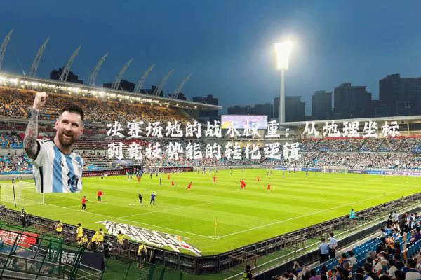 决赛场地的战术权重:从地理坐标到竞技势能的转化逻辑